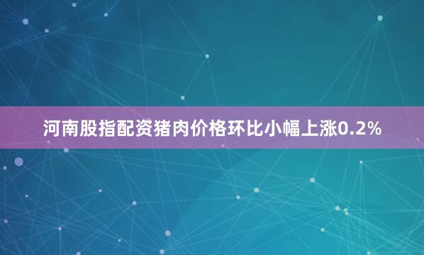 河南股指配资猪肉价格环比小幅上涨0.2%