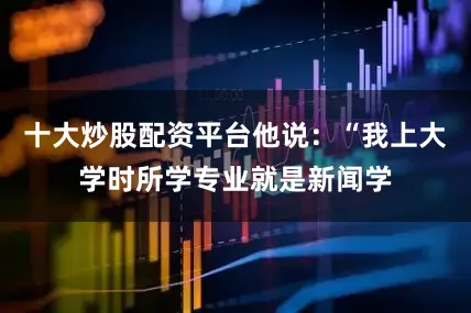 十大炒股配资平台他说：“我上大学时所学专业就是新闻学