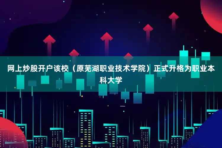 网上炒股开户该校（原芜湖职业技术学院）正式升格为职业本科大学