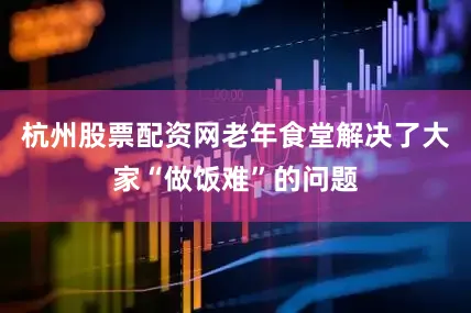 杭州股票配资网老年食堂解决了大家“做饭难”的问题