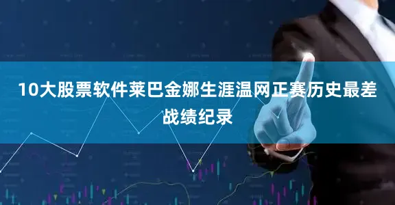 10大股票软件莱巴金娜生涯温网正赛历史最差战绩纪录