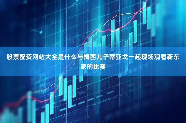 股票配资网站大全是什么与梅西儿子蒂亚戈一起现场观看新东家的比赛
