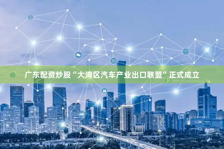 广东配资炒股“大湾区汽车产业出口联盟”正式成立